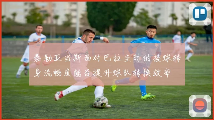 泰勒亚当斯面对巴拉圭时的接球转身流畅度能否提升球队转换效率