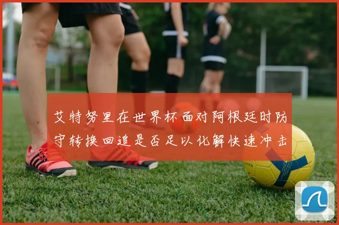 艾特努里在世界杯面对阿根廷时防守转换回追是否足以化解快速冲击