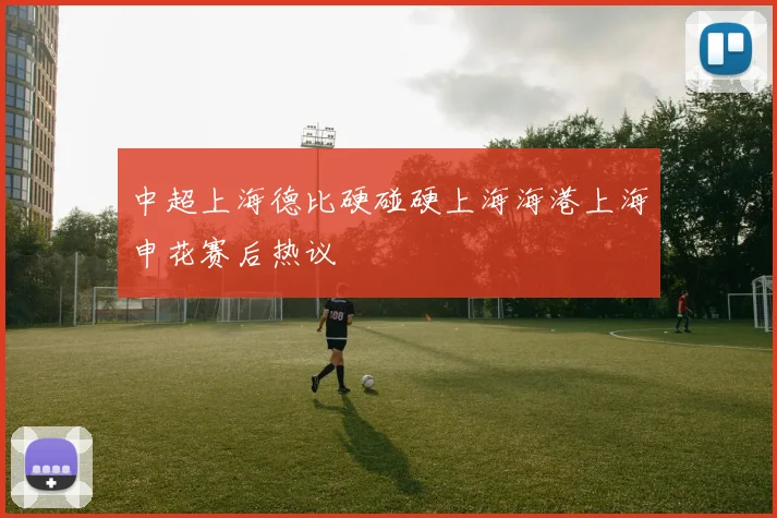 中超上海德比硬碰硬上海海港上海申花赛后热议