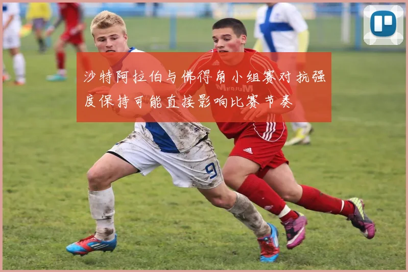 沙特阿拉伯与佛得角小组赛对抗强度保持可能直接影响比赛节奏