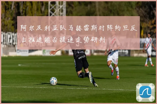 阿尔及利亚队马赫雷斯对阵约旦反击推进能否提速走势研判